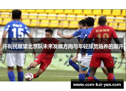 许利民展望北京队未来发展方向与年轻球员培养的期许 许利民展望北京队未来发展方向与年轻球员培养的期许