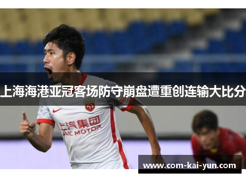 上海海港亚冠客场防守崩盘遭重创连输大比分 上海海港亚冠客场防守崩盘遭重创连输大比分
