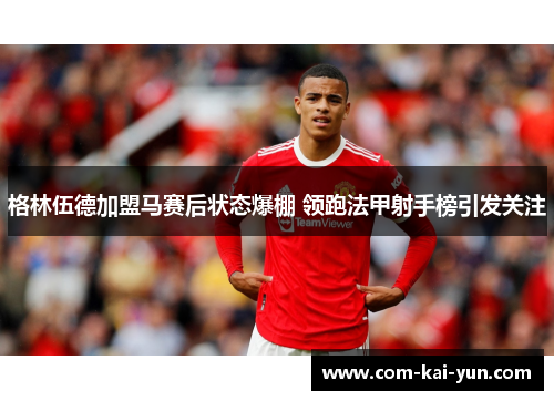 格林伍德加盟马赛后状态爆棚 领跑法甲射手榜引发关注 格林伍德加盟马赛后状态爆棚 领跑法甲射手榜引发关注