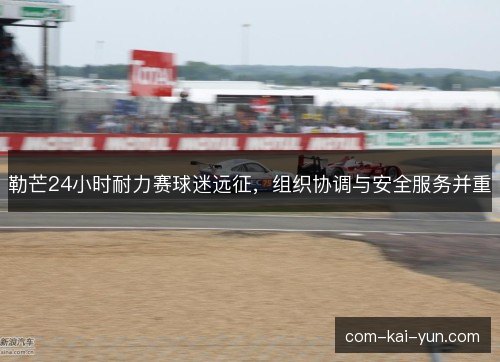 勒芒24小时耐力赛球迷远征，组织协调与安全服务并重